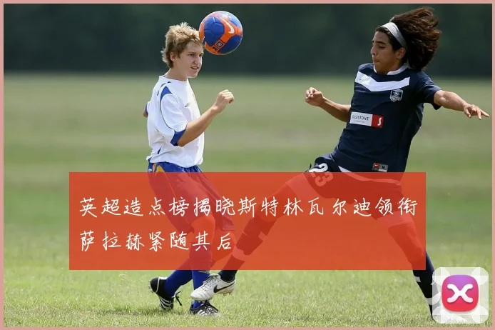 英超造点榜揭晓斯特林瓦尔迪领衔萨拉赫紧随其后