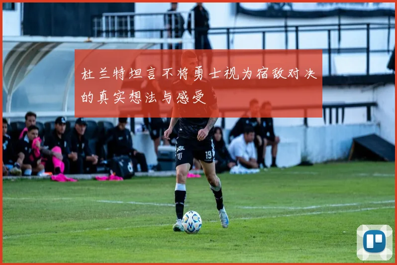 杜兰特坦言不将勇士视为宿敌对决的真实想法与感受