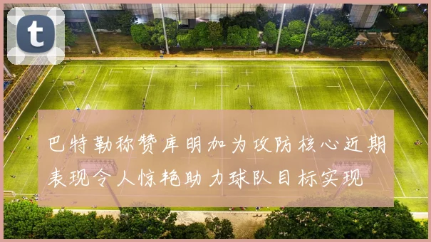 巴特勒称赞库明加为攻防核心近期表现令人惊艳助力球队目标实现