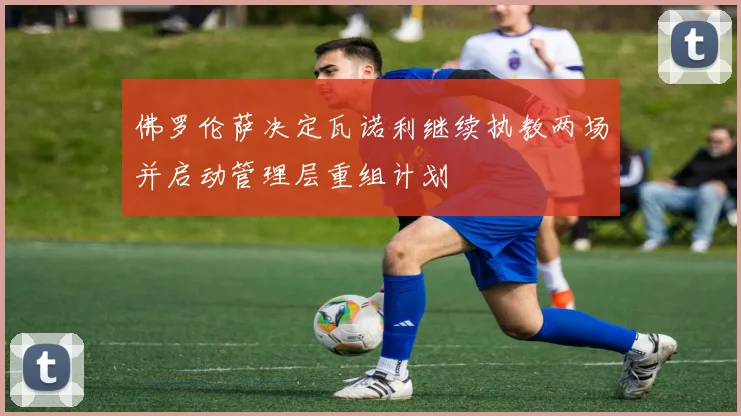 佛罗伦萨决定瓦诺利继续执教两场并启动管理层重组计划