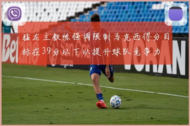 猛龙主教练强调限制马克西得分目标在39分以下以提升球队竞争力