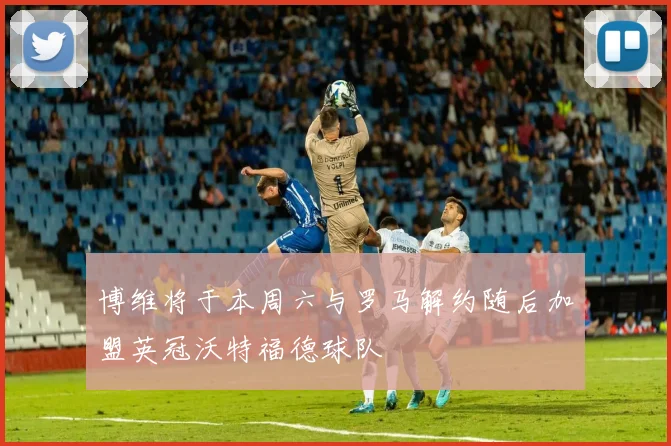 博维将于本周六与罗马解约随后加盟英冠沃特福德球队