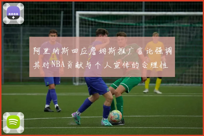 阿里纳斯回应詹姆斯推广言论强调其对NBA贡献与个人宣传的合理性